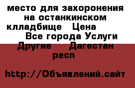 место для захоронения на останкинском клладбище › Цена ­ 1 000 000 - Все города Услуги » Другие   . Дагестан респ.